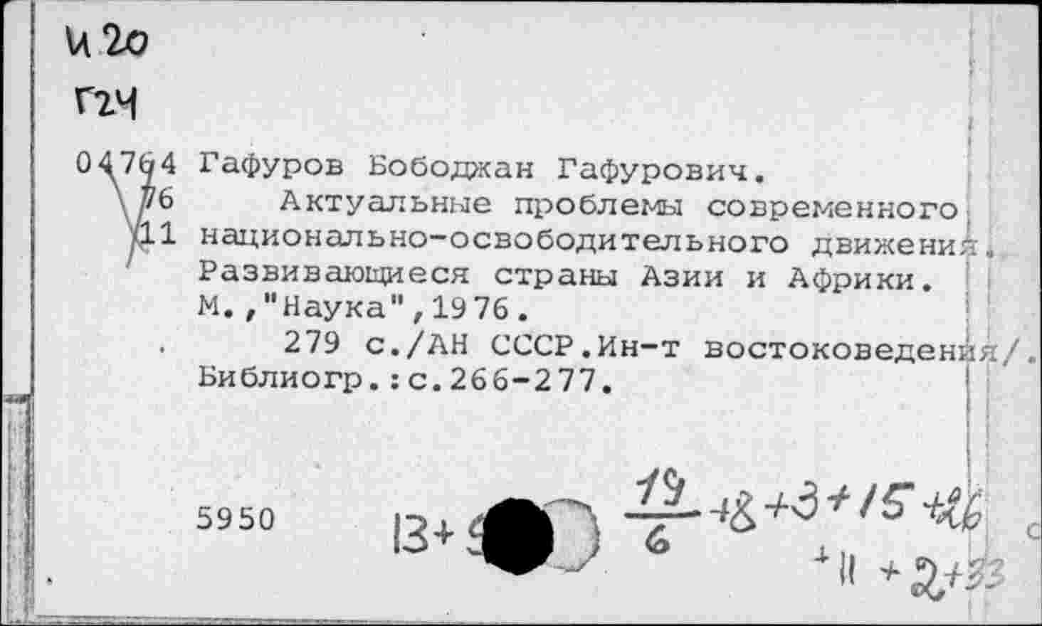 ﻿Г2Ч
04764
\ 76
711
Гафуров Бободжан Гафурович.
Актуальные проблемы современного, национально-освободительного движений. Развивающиеся страны Азии и Африки. М.Наука",1976.
279 с./АН СССР.Ин-т востоковедения/ Библиогр.:с.266-277.
5950